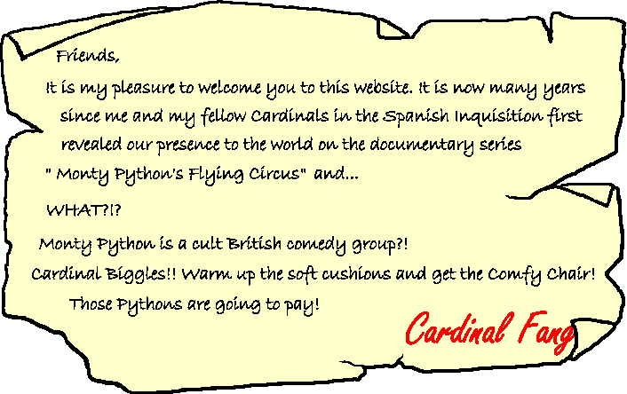 Friends, It is my pleasure to welcome you to this website. It is now many years since me and my fellow Cardinals in the Spanish Inquisition first revealed our presence to the world in the documentary series "Monty Python's Flying Circus" and... WHAT?! Monty Python is a cult British comedy group?! Cardinal Biggles! Warm up the soft cushions and get the comfy chair! Those Pythons are going to pay! Cardinal Fang